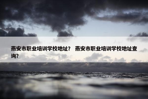 燕安市职业培训学校地址？ 燕安市职业培训学校地址查询？