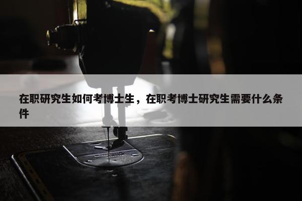 在职研究生如何考博士生，在职考博士研究生需要什么条件
