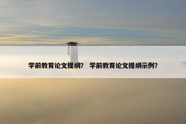 学前教育论文提纲？ 学前教育论文提纲示例？