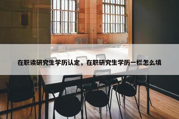 在职读研究生学历认定，在职研究生学历一栏怎么填