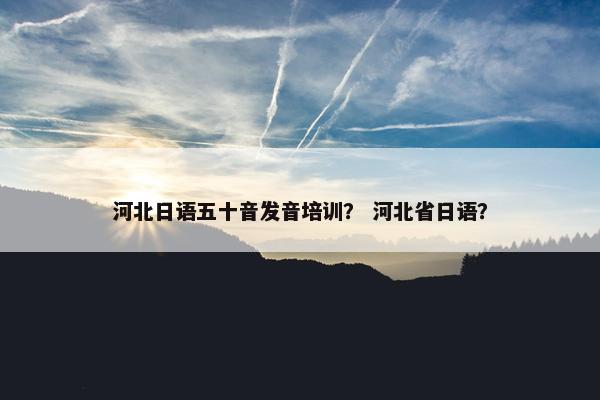 河北日语五十音发音培训？ 河北省日语？