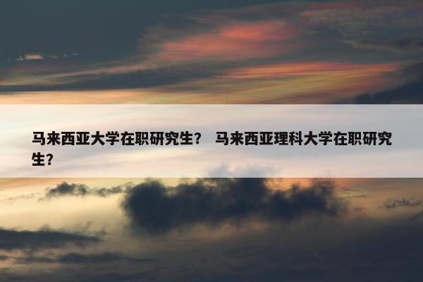 马来西亚大学在职研究生？ 马来西亚理科大学在职研究生？