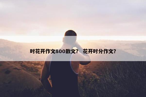 时花开作文800散文？ 花开时分作文？