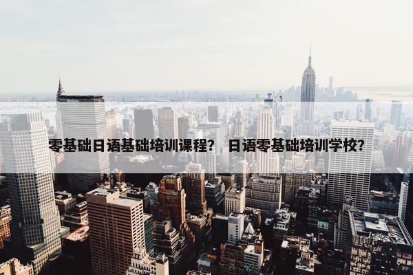 零基础日语基础培训课程？ 日语零基础培训学校？
