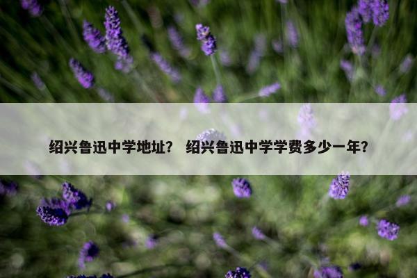 绍兴鲁迅中学地址？ 绍兴鲁迅中学学费多少一年？
