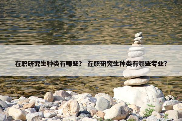 在职研究生种类有哪些？ 在职研究生种类有哪些专业？