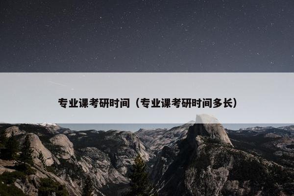 专业课考研时间（专业课考研时间多长）