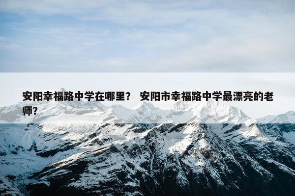安阳幸福路中学在哪里？ 安阳市幸福路中学最漂亮的老师？