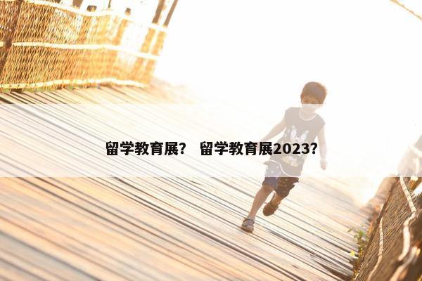 留学教育展？ 留学教育展2023？