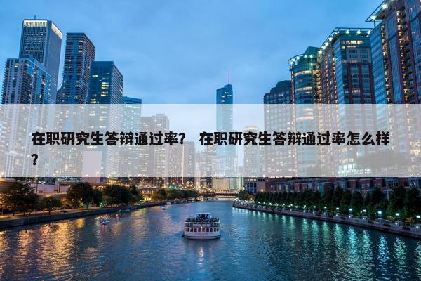 在职研究生答辩通过率？ 在职研究生答辩通过率怎么样？