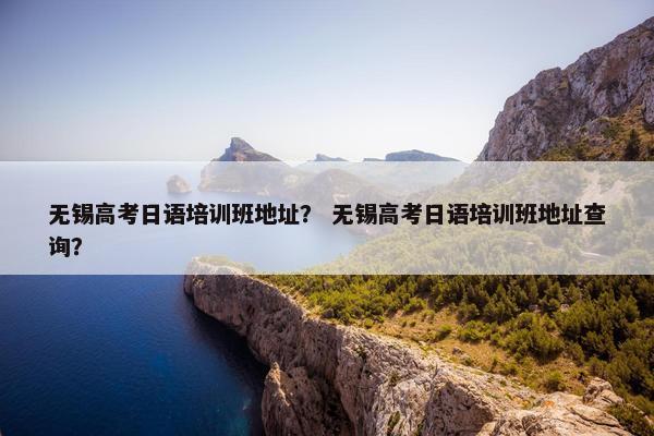 无锡高考日语培训班地址？ 无锡高考日语培训班地址查询？