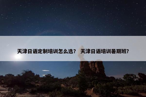 天津日语定制培训怎么选？ 天津日语培训暑期班？