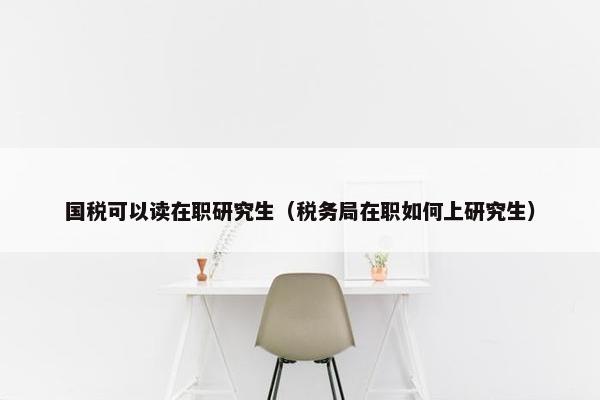 国税可以读在职研究生（税务局在职如何上研究生）