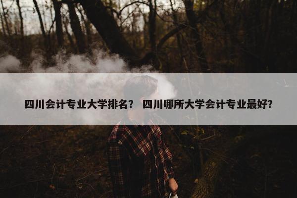 四川会计专业大学排名？ 四川哪所大学会计专业最好？