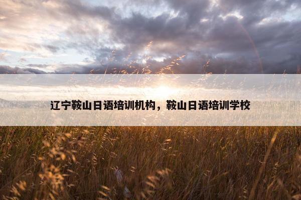 辽宁鞍山日语培训机构，鞍山日语培训学校