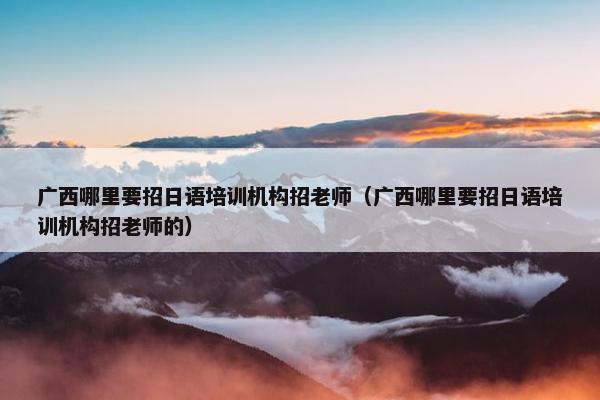 广西哪里要招日语培训机构招老师（广西哪里要招日语培训机构招老师的）
