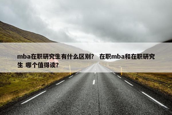 mba在职研究生有什么区别？ 在职mba和在职研究生 哪个值得读？