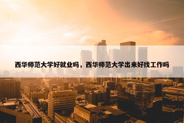西华师范大学好就业吗，西华师范大学出来好找工作吗