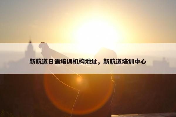 新航道日语培训机构地址，新航道培训中心