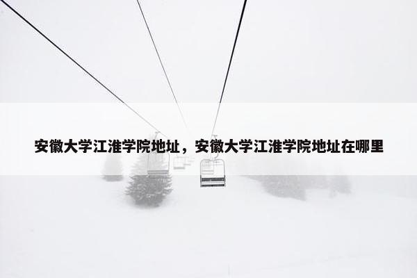 安徽大学江淮学院地址，安徽大学江淮学院地址在哪里