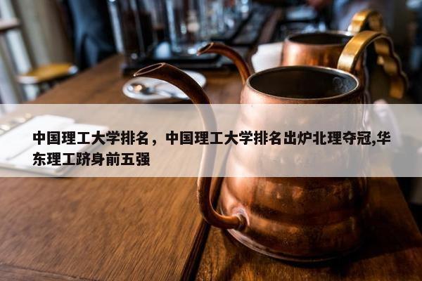 中国理工大学排名，中国理工大学排名出炉北理夺冠,华东理工跻身前五强