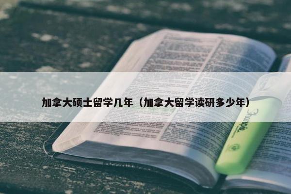 加拿大硕士留学几年（加拿大留学读研多少年）