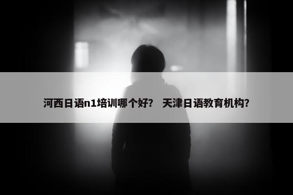 河西日语n1培训哪个好？ 天津日语教育机构？