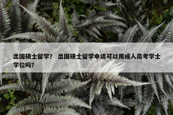 出国硕士留学？ 出国硕士留学申请可以用成人高考学士学位吗？