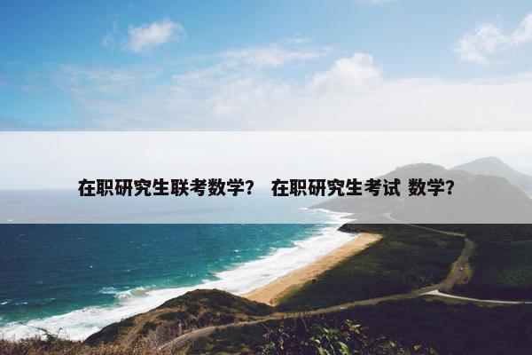 在职研究生联考数学？ 在职研究生考试 数学？