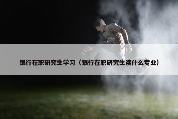 银行在职研究生学习（银行在职研究生读什么专业）