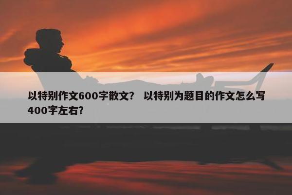 以特别作文600字散文？ 以特别为题目的作文怎么写400字左右？