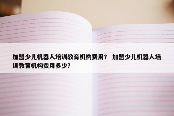 加盟少儿机器人培训教育机构费用？ 加盟少儿机器人培训教育机构费用多少？