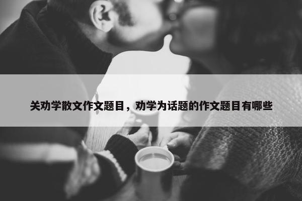 关劝学散文作文题目，劝学为话题的作文题目有哪些