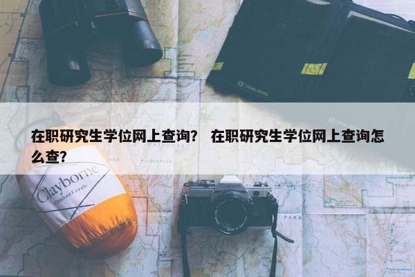 在职研究生学位网上查询？ 在职研究生学位网上查询怎么查？