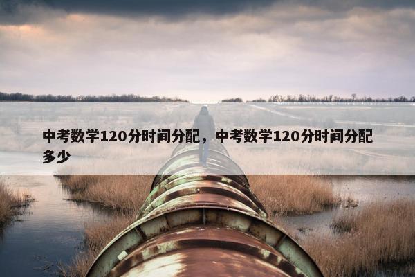 中考数学120分时间分配，中考数学120分时间分配多少