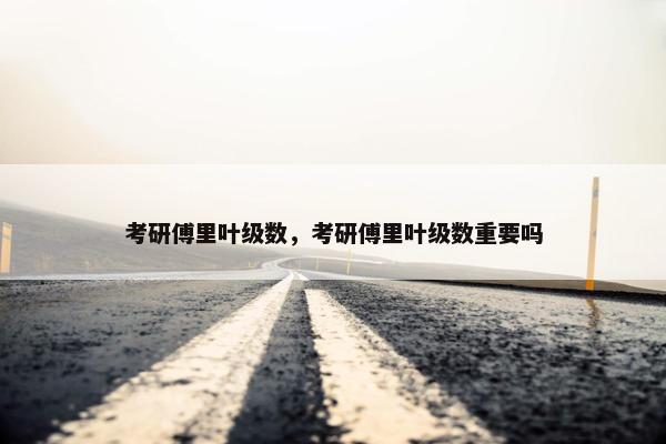 考研傅里叶级数，考研傅里叶级数重要吗