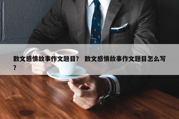 散文感情故事作文题目？ 散文感情故事作文题目怎么写？