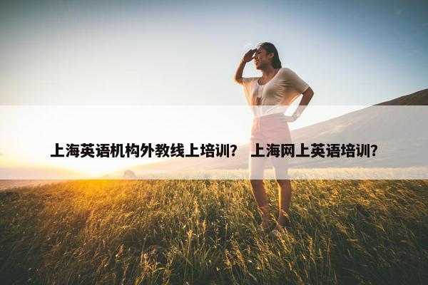 上海英语机构外教线上培训？ 上海网上英语培训？