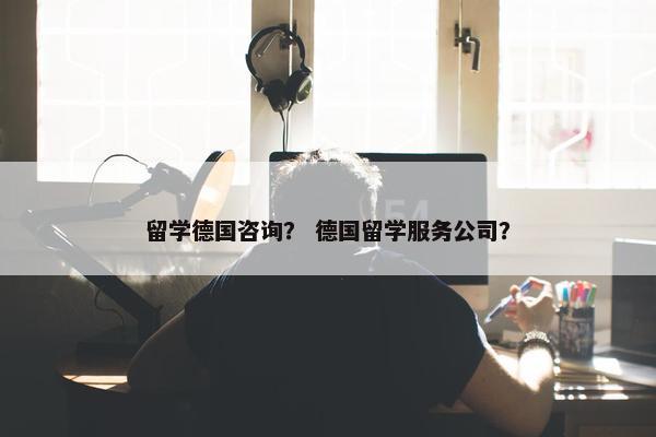 留学德国咨询？ 德国留学服务公司？