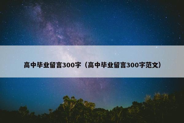高中毕业留言300字（高中毕业留言300字范文）