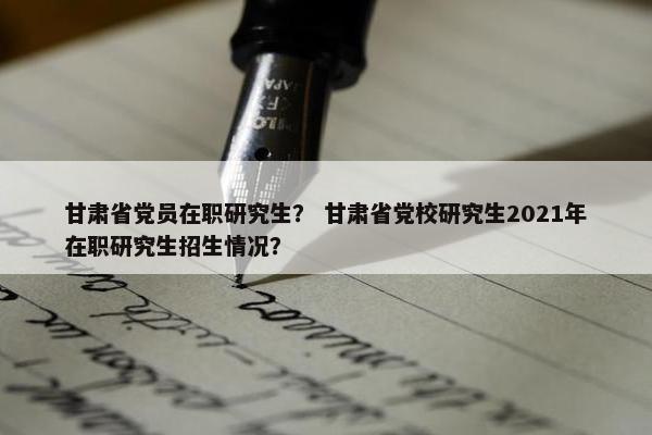 甘肃省党员在职研究生？ 甘肃省党校研究生2021年在职研究生招生情况？