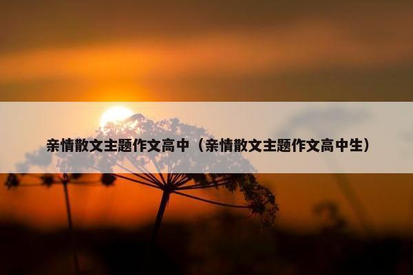 亲情散文主题作文高中（亲情散文主题作文高中生）