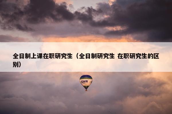 全日制上课在职研究生（全日制研究生 在职研究生的区别）