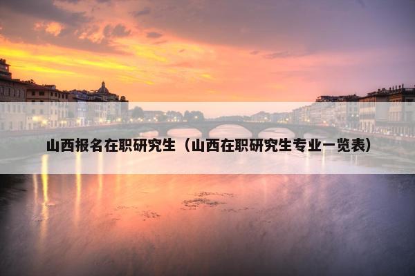 山西报名在职研究生（山西在职研究生专业一览表）