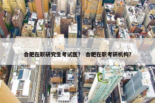 合肥在职研究生考试医？ 合肥在职考研机构？
