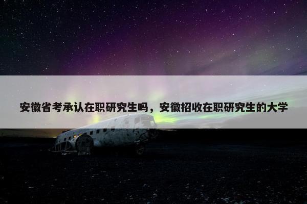 安徽省考承认在职研究生吗，安徽招收在职研究生的大学