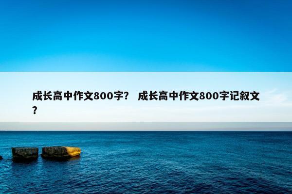 成长高中作文800字？ 成长高中作文800字记叙文？