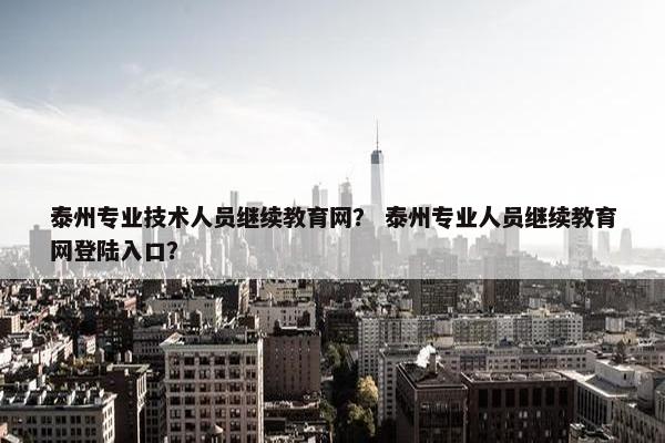 泰州专业技术人员继续教育网？ 泰州专业人员继续教育网登陆入口？