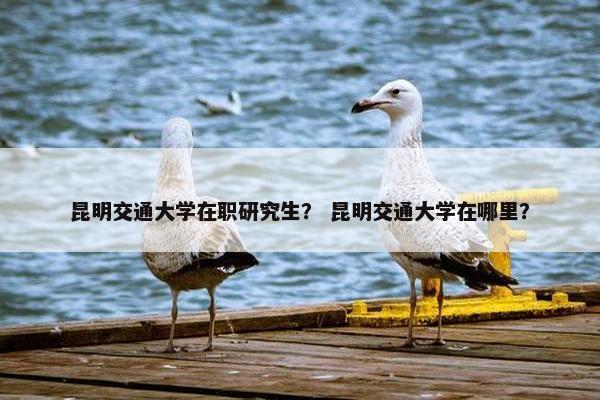 昆明交通大学在职研究生？ 昆明交通大学在哪里？