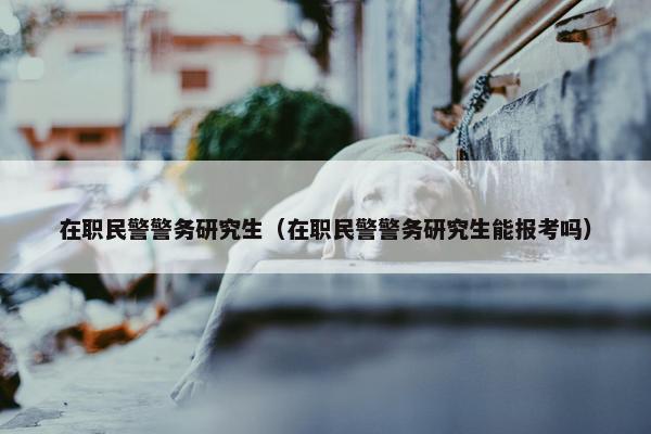 在职民警警务研究生（在职民警警务研究生能报考吗）